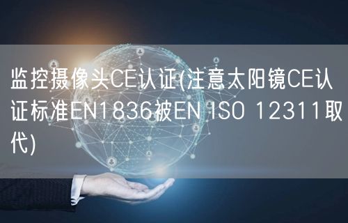 监控摄像头CE认证(注意太阳镜CE认证标准EN1836被EN ISO 12311取代)